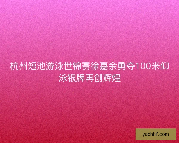 杭州短池游泳世锦赛徐嘉余勇夺100米仰泳银牌再创辉煌