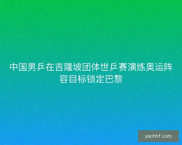 中国男乒在吉隆坡团体世乒赛演练奥运阵容目标锁定巴黎