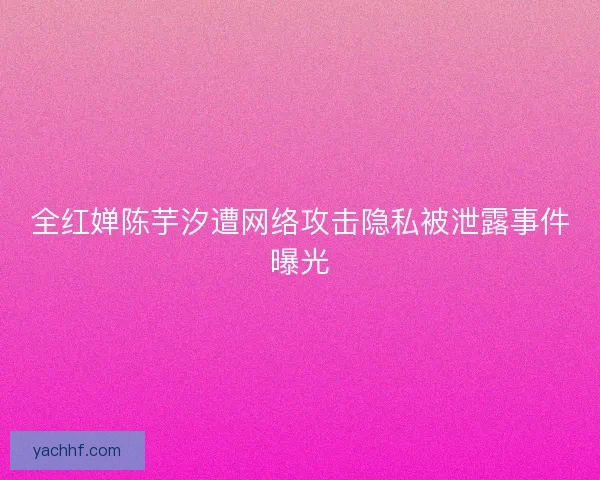 全红婵陈芋汐遭网络攻击隐私被泄露事件曝光